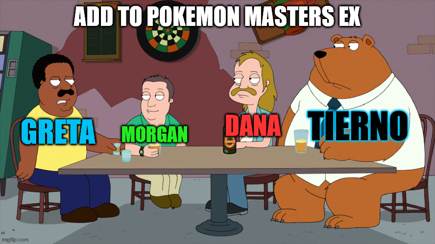 Pokemon Masters EX | ADD TO POKEMON MASTERS EX; TIERNO; GRETA; DANA; MORGAN | image tagged in cleveland and the new guys,memes,pokemon,anime,video games | made w/ Imgflip meme maker