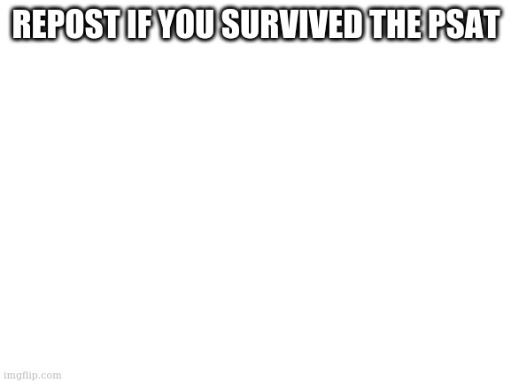 more like ptsd | REPOST IF YOU SURVIVED THE PSAT | image tagged in blank white template | made w/ Imgflip meme maker