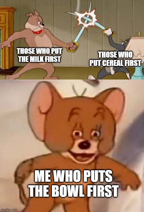 TOM VS DOG / Jerry laugh | THOSE WHO PUT THE MILK FIRST; THOSE WHO PUT CEREAL FIRST; ME WHO PUTS THE BOWL FIRST | image tagged in tom and dog swordfight,jerry laugh | made w/ Imgflip meme maker