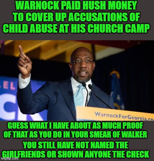 yep | WARNOCK PAID HUSH MONEY TO COVER UP ACCUSATIONS OF CHILD ABUSE AT HIS CHURCH CAMP; GUESS WHAT I HAVE ABOUT AS MUCH PROOF OF THAT AS YOU DO IN YOUR SMEAR OF WALKER; YOU STILL HAVE NOT NAMED THE GIRLFRIENDS OR SHOWN ANYONE THE CHECK | image tagged in rafael warnock | made w/ Imgflip meme maker
