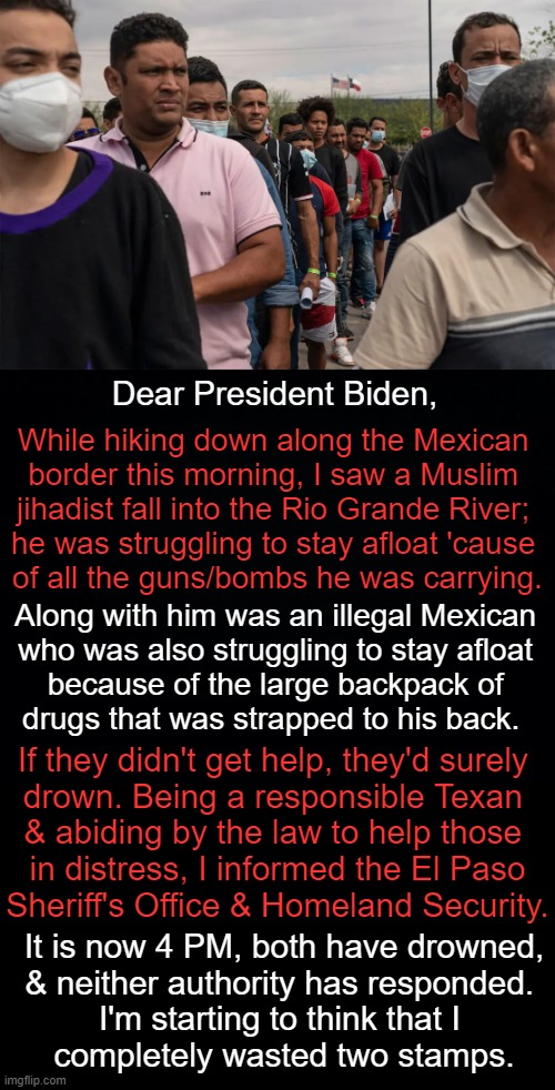 Letter From a Concerned Citizen | Dear President Biden, While hiking down along the Mexican 
border this morning, I saw a Muslim 
jihadist fall into the Rio Grande River; 
he was struggling to stay afloat 'cause 
of all the guns/bombs he was carrying. Along with him was an illegal Mexican 
who was also struggling to stay afloat 
because of the large backpack of 
drugs that was strapped to his back. If they didn't get help, they'd surely 
drown. Being a responsible Texan 
& abiding by the law to help those 
 in distress, I informed the El Paso 
Sheriff's Office & Homeland Security. It is now 4 PM, both have drowned,
& neither authority has responded. 
I'm starting to think that I 
completely wasted two stamps. | image tagged in politics,joe biden,isis jihad terrorists,illegal aliens,guns bombs drugs,humor | made w/ Imgflip meme maker