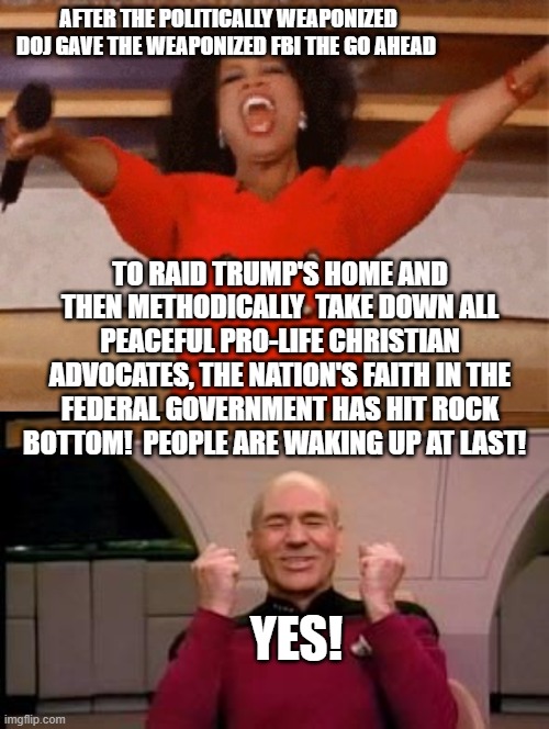 One was wondering if this would ever happen. | AFTER THE POLITICALLY WEAPONIZED DOJ GAVE THE WEAPONIZED FBI THE GO AHEAD; TO RAID TRUMP'S HOME AND THEN METHODICALLY  TAKE DOWN ALL PEACEFUL PRO-LIFE CHRISTIAN ADVOCATES, THE NATION'S FAITH IN THE FEDERAL GOVERNMENT HAS HIT ROCK BOTTOM!  PEOPLE ARE WAKING UP AT LAST! YES! | image tagged in truth | made w/ Imgflip meme maker