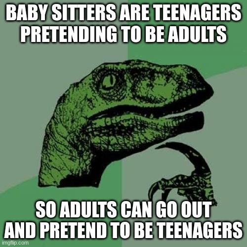 Some shower thoughts | BABY SITTERS ARE TEENAGERS PRETENDING TO BE ADULTS; SO ADULTS CAN GO OUT AND PRETEND TO BE TEENAGERS | image tagged in curious raptor,shower thoughts,babysitting,teenagers | made w/ Imgflip meme maker