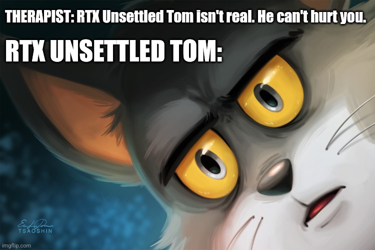 DAMAGE TO RTX UNSETTLED TOM: 100 |  THERAPIST: RTX Unsettled Tom isn't real. He can't hurt you. RTX UNSETTLED TOM: | image tagged in unsettled tom stylized,memes,funny,cats | made w/ Imgflip meme maker