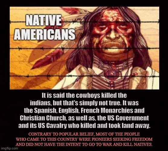 THE TRUTH NEEDED TO BE SAID | It is said the cowboys killed the indians, but that's simply not true. It was the Spanish, English, French Monarchies and Christian Church, as well as, the US Government and its US Cavalry who killed and took land away. CONTRARY TO POPULAR BELIEF, MOST OF THE PEOPLE WHO CAME TO THIS COUNTRY WERE PIONEERS SEEKING FREEDOM AND DID NOT HAVE THE INTENT TO GO TO WAR AND KILL NATIVES. | image tagged in native americans,american indians,government,cowboys,monarchy,church | made w/ Imgflip meme maker