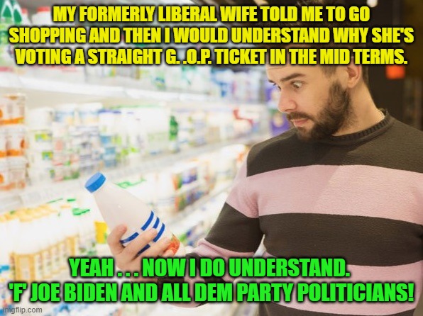 Ain't nothing more bracing than a cold, hard slap in the face from reality. | MY FORMERLY LIBERAL WIFE TOLD ME TO GO SHOPPING AND THEN I WOULD UNDERSTAND WHY SHE'S VOTING A STRAIGHT G. .O.P. TICKET IN THE MID TERMS. YEAH . . . NOW I DO UNDERSTAND.  'F' JOE BIDEN AND ALL DEM PARTY POLITICIANS! | image tagged in does a body good | made w/ Imgflip meme maker