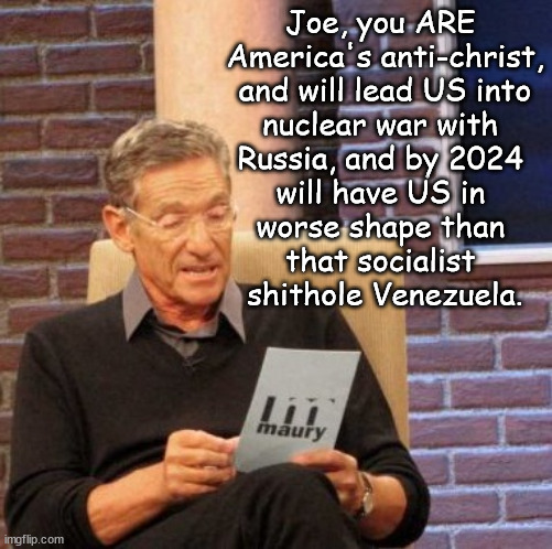 Best president evvvvverrrrr! | Joe, you ARE 
America's anti-christ,
 and will lead US into 
nuclear war with 
Russia, and by 2024 
will have US in 
worse shape than 
that socialist 
shithole Venezuela. | image tagged in memes,maury lie detector | made w/ Imgflip meme maker