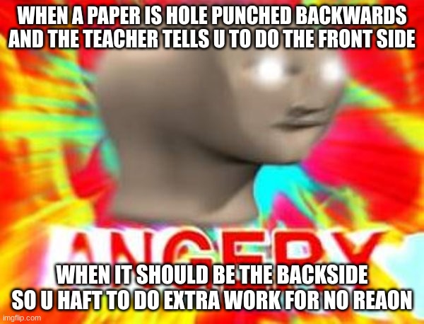 Me just now | WHEN A PAPER IS HOLE PUNCHED BACKWARDS AND THE TEACHER TELLS U TO DO THE FRONT SIDE; WHEN IT SHOULD BE THE BACKSIDE SO U HAFT TO DO EXTRA WORK FOR NO REAON | image tagged in surreal angery,school,work | made w/ Imgflip meme maker