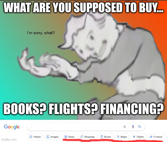 *Flies to "." | WHAT ARE YOU SUPPOSED TO BUY... BOOKS? FLIGHTS? FINANCING? | image tagged in im sorry what | made w/ Imgflip meme maker