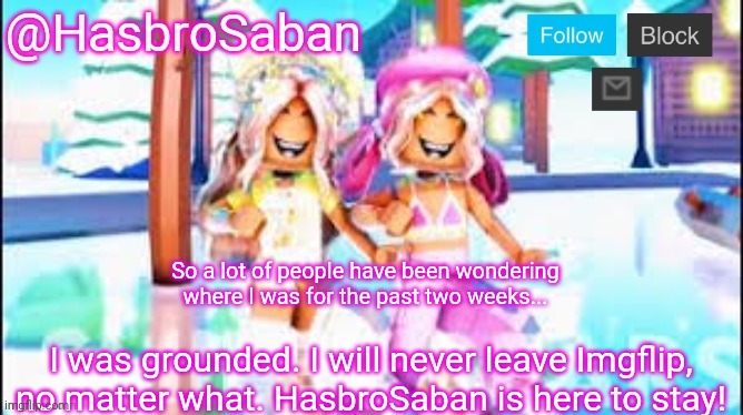 Where I was for the past two weeks | So a lot of people have been wondering where I was for the past two weeks... I was grounded. I will never leave Imgflip, no matter what. HasbroSaban is here to stay! | image tagged in hasbrosaban announcement banner miley and riley side | made w/ Imgflip meme maker