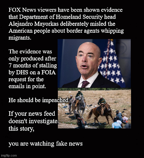 Mayorkas lies about whipping migrants |  FOX News viewers have been shown evidence
that Department of Homeland Security head
Alejandro Mayorkas deliberately misled the 
American people about border agents whipping
migrants.  
 
The evidence was 
only produced after
7 months of stalling
by DHS on a FOIA 
request for the
emails in point.
 
He should be impeached; If your news feed 
doesn't investigate
this story, 
 
you are watching fake news | image tagged in alejandro mayorkas,foia,impeachment | made w/ Imgflip meme maker