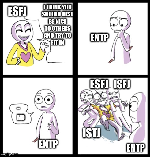 ENTP Fitting in | I THINK YOU
SHOULD JUST
BE NICE
TO OTHERS
AND TRY TO
FIT IN; ESFJ; ENTP; ESFJ; ISFJ; ... NO; ISTJ; ENTP; ENTP | image tagged in entp,esfj,isfj,istj,myers briggs,mbti | made w/ Imgflip meme maker