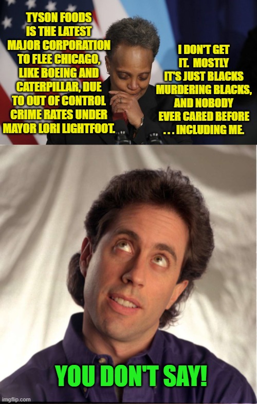 There you go . . . how to totally puzzle a typical Dem Party mayor. | I DON'T GET IT.  MOSTLY IT'S JUST BLACKS MURDERING BLACKS, AND NOBODY EVER CARED BEFORE . . . INCLUDING ME. TYSON FOODS IS THE LATEST MAJOR CORPORATION TO FLEE CHICAGO, LIKE BOEING AND CATERPILLAR, DUE TO OUT OF CONTROL CRIME RATES UNDER MAYOR LORI LIGHTFOOT. YOU DON'T SAY! | image tagged in it's just murder | made w/ Imgflip meme maker
