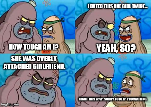 How Tough Are You | HOW TOUGH AM I? SHE WAS OVERLY ATTACHED GIRLFRIEND. I DATED THIS ONE GIRL TWICE... YEAH, SO? RIGHT THIS WAY; SORRY TO KEEP YOU WAITING. | image tagged in memes,how tough are you | made w/ Imgflip meme maker