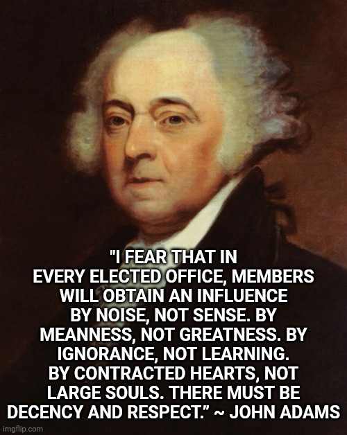 Our Founding Fathers Warned Us About Trumpublican Christian Nationalists | "I FEAR THAT IN EVERY ELECTED OFFICE, MEMBERS WILL OBTAIN AN INFLUENCE BY NOISE, NOT SENSE. BY MEANNESS, NOT GREATNESS. BY IGNORANCE, NOT LEARNING. BY CONTRACTED HEARTS, NOT LARGE SOULS. THERE MUST BE DECENCY AND RESPECT.” ~ JOHN ADAMS | image tagged in john adams,trumpublican christian nationalists,nazis,liars,fascists,memes | made w/ Imgflip meme maker
