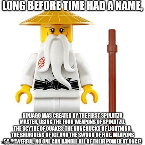 sensei wu | LONG BEFORE TIME HAD A NAME, NINJAGO WAS CREATED BY THE FIRST SPINJITZU MASTER, USING THE FOUR WEAPONS OF SPINJITZU. THE SCYTHE OF QUAKES, THE NUNCHUCKS OF LIGHTNING, THE SHURIKENS OF ICE AND THE SWORD OF FIRE. WEAPONS SO POWERFUL, NO ONE CAN HANDLE ALL OF THEIR POWER AT ONCE! | image tagged in sensei wu | made w/ Imgflip meme maker