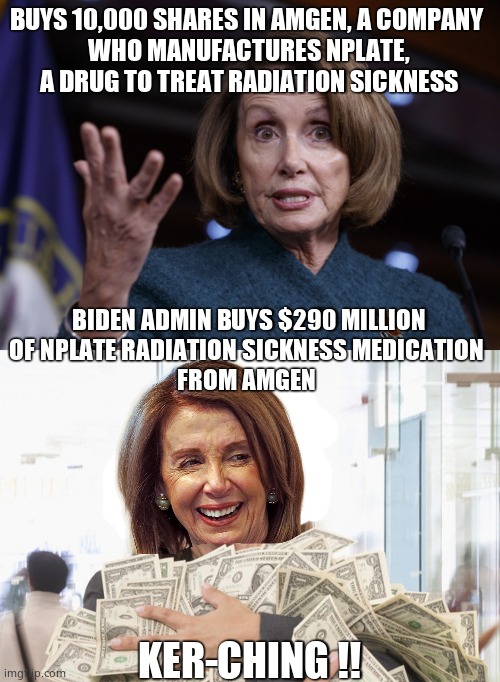 Coincidence, hmmm |  BUYS 10,000 SHARES IN AMGEN, A COMPANY 
WHO MANUFACTURES NPLATE, A DRUG TO TREAT RADIATION SICKNESS; BIDEN ADMIN BUYS $290 MILLION
OF NPLATE RADIATION SICKNESS MEDICATION 
FROM AMGEN; KER-CHING !! | image tagged in good old nancy pelosi,memes,trading,government corruption,political meme | made w/ Imgflip meme maker