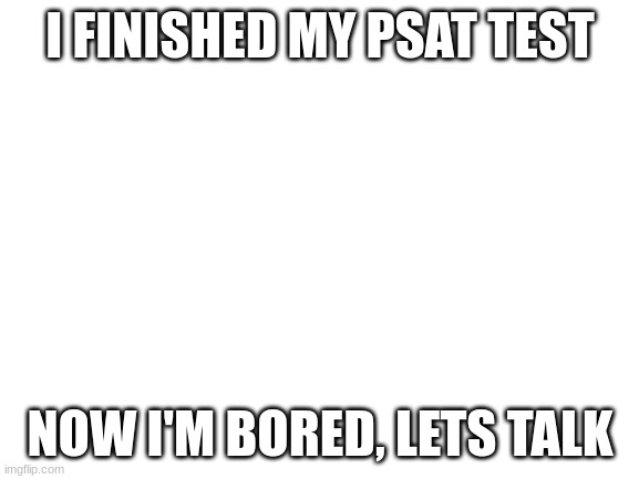Blank White Template | I FINISHED MY PSAT TEST; NOW I'M BORED, LETS TALK | image tagged in blank white template | made w/ Imgflip meme maker