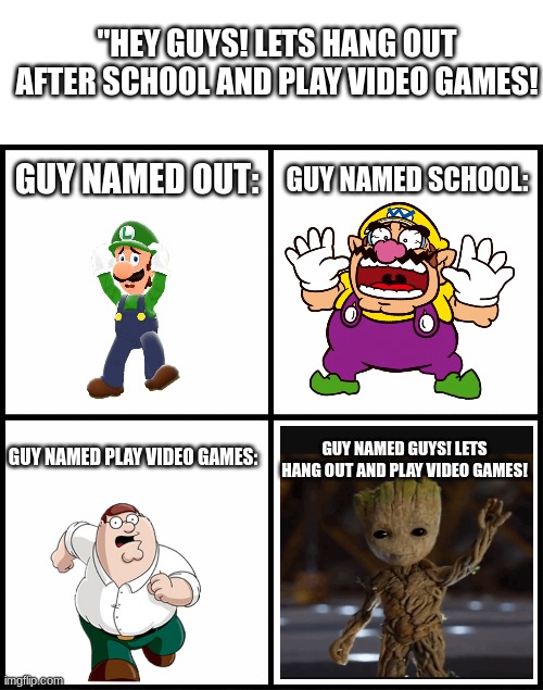 oh god | "HEY GUYS! LETS HANG OUT AFTER SCHOOL AND PLAY VIDEO GAMES! GUY NAMED OUT:; GUY NAMED SCHOOL:; GUY NAMED PLAY VIDEO GAMES:; GUY NAMED GUYS! LETS HANG OUT AND PLAY VIDEO GAMES! | image tagged in blank white template,blank drake format | made w/ Imgflip meme maker