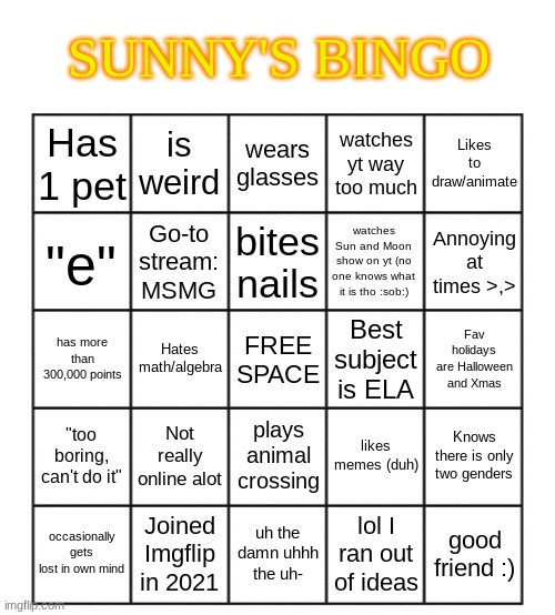 My bingo! (feel free to use):) | SUNNY'S BINGO; is weird; wears glasses; Likes to draw/animate; Has 1 pet; watches yt way too much; Go-to stream: MSMG; bites nails; watches Sun and Moon show on yt (no one knows what it is tho :sob:); "e"; Annoying at times >,>; Hates math/algebra; has more than 300,000 points; Best subject is ELA; Fav holidays are Halloween and Xmas; FREE SPACE; Not really online alot; plays animal crossing; "too boring, can't do it"; likes memes (duh); Knows there is only two genders; occasionally gets lost in own mind; Joined Imgflip in 2021; uh the damn uhhh the uh-; lol I ran out of ideas; good friend :) | image tagged in blank five by five bingo grid | made w/ Imgflip meme maker