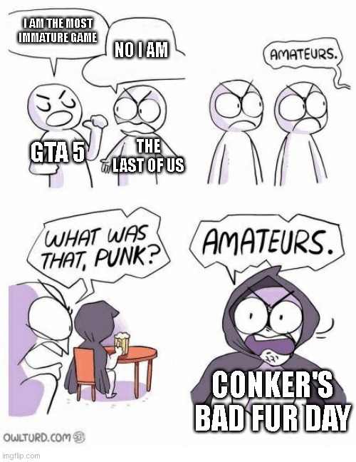 srsly, dont play conkers bad fur day | I AM THE MOST IMMATURE GAME; NO I AM; GTA 5; THE LAST OF US; CONKER'S BAD FUR DAY | image tagged in amateurs,immature | made w/ Imgflip meme maker