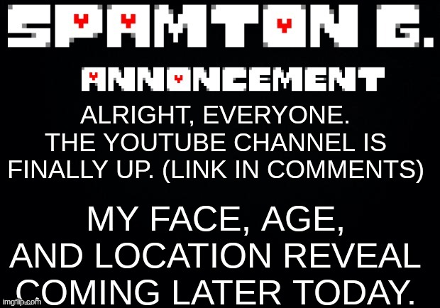 The Channel will be about pkmn cards, go, and main series games though. | MY FACE, AGE, AND LOCATION REVEAL COMING LATER TODAY. ALRIGHT, EVERYONE. THE YOUTUBE CHANNEL IS FINALLY UP. (LINK IN COMMENTS) | image tagged in spamton announcement temp | made w/ Imgflip meme maker