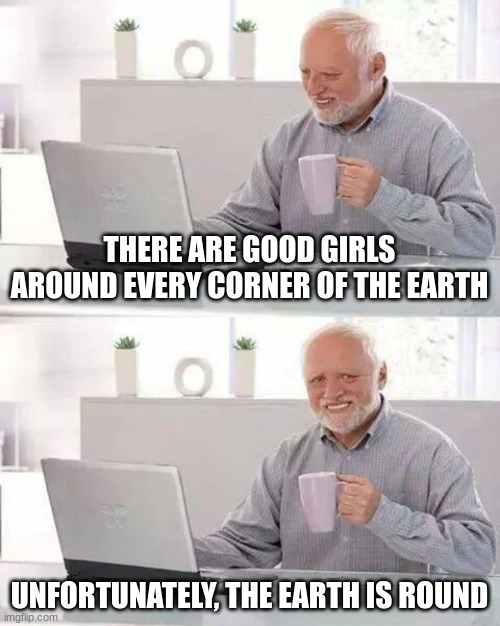 pain. | THERE ARE GOOD GIRLS AROUND EVERY CORNER OF THE EARTH; UNFORTUNATELY, THE EARTH IS ROUND | image tagged in memes,hide the pain harold,funny,funny memes,fun | made w/ Imgflip meme maker