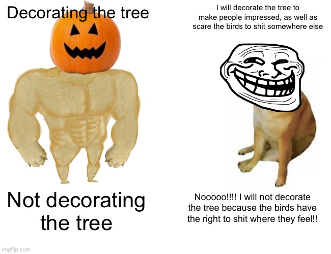 Buff Doge vs. Cheems Meme | Decorating the tree I will decorate the tree to make people impressed, as well as scare the birds to shit somewhere else Not decorating the  | image tagged in memes,buff doge vs cheems | made w/ Imgflip meme maker