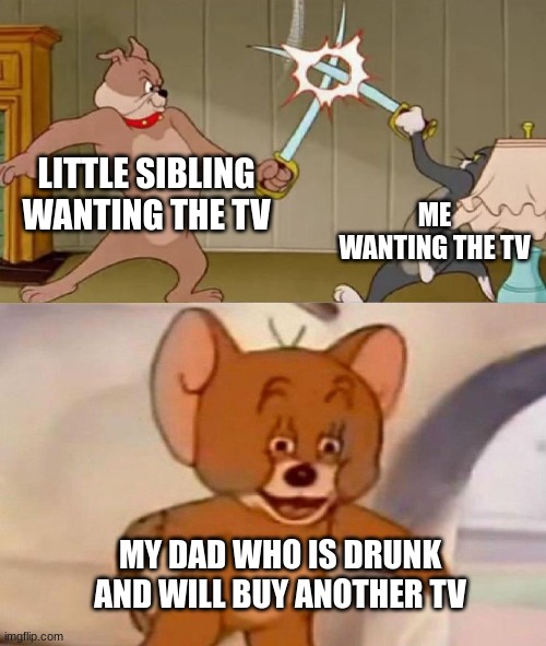 Tom and Jerry swordfight | LITTLE SIBLING WANTING THE TV; ME WANTING THE TV; MY DAD WHO IS DRUNK AND WILL BUY ANOTHER TV | image tagged in tom and jerry swordfight | made w/ Imgflip meme maker