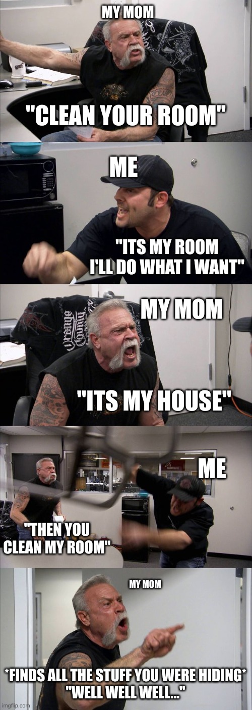 Couldn't think of anything I'm on my last 2 braincells | MY MOM; ME; "CLEAN YOUR ROOM"; "ITS MY ROOM I'LL DO WHAT I WANT"; MY MOM; "ITS MY HOUSE"; ME; "THEN YOU CLEAN MY ROOM"; MY MOM; *FINDS ALL THE STUFF YOU WERE HIDING*
"WELL WELL WELL..." | image tagged in memes,american chopper argument | made w/ Imgflip meme maker