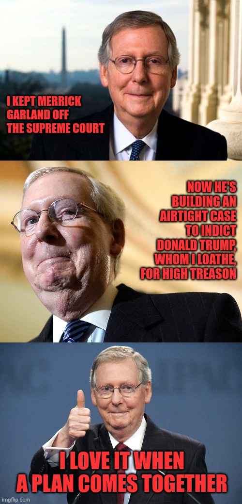 Mitch McConnell, saving America? | I KEPT MERRICK GARLAND OFF THE SUPREME COURT; NOW HE'S BUILDING AN AIRTIGHT CASE TO INDICT DONALD TRUMP, WHOM I LOATHE, FOR HIGH TREASON; I LOVE IT WHEN A PLAN COMES TOGETHER | image tagged in mitch mcconnell,merrick garland,donald trump,treason,are you kidding me | made w/ Imgflip meme maker