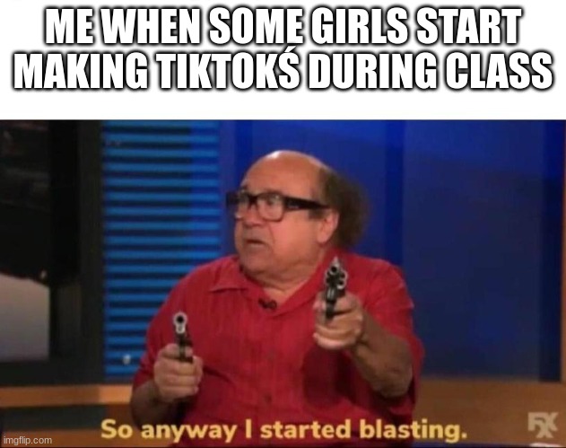 *cries* | ME WHEN SOME GIRLS START MAKING TIKTOKŚ DURING CLASS | image tagged in so anyway i started blasting | made w/ Imgflip meme maker