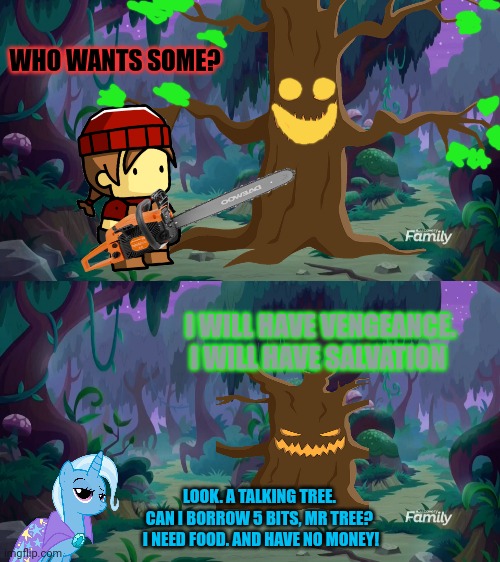 WHO WANTS SOME? I WILL HAVE VENGEANCE. I WILL HAVE SALVATION LOOK. A TALKING TREE. 
CAN I BORROW 5 BITS, MR TREE? 
I NEED FOOD. AND HAVE NO  | image tagged in mlp forest | made w/ Imgflip meme maker