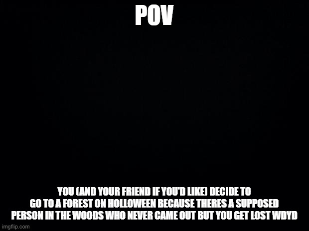 Black background | POV; YOU (AND YOUR FRIEND IF YOU'D LIKE) DECIDE TO GO TO A FOREST ON HOLLOWEEN BECAUSE THERES A SUPPOSED PERSON IN THE WOODS WHO NEVER CAME OUT BUT YOU GET LOST WDYD | image tagged in black background | made w/ Imgflip meme maker