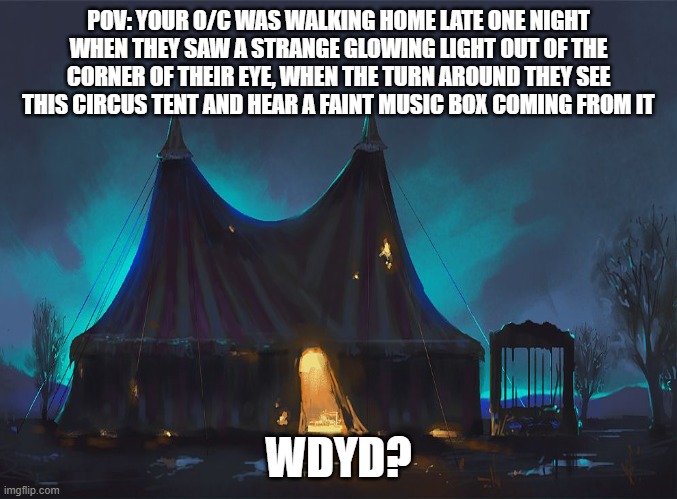 rules: no romance or erp, no op, joke, bambi, millitary or car O/C's and whatever you do DO NOT OFFEND THE CLOWN BOI! | POV: YOUR O/C WAS WALKING HOME LATE ONE NIGHT WHEN THEY SAW A STRANGE GLOWING LIGHT OUT OF THE CORNER OF THEIR EYE, WHEN THE TURN AROUND THEY SEE THIS CIRCUS TENT AND HEAR A FAINT MUSIC BOX COMING FROM IT; WDYD? | image tagged in roleplaying,circus,freaky,wierd | made w/ Imgflip meme maker