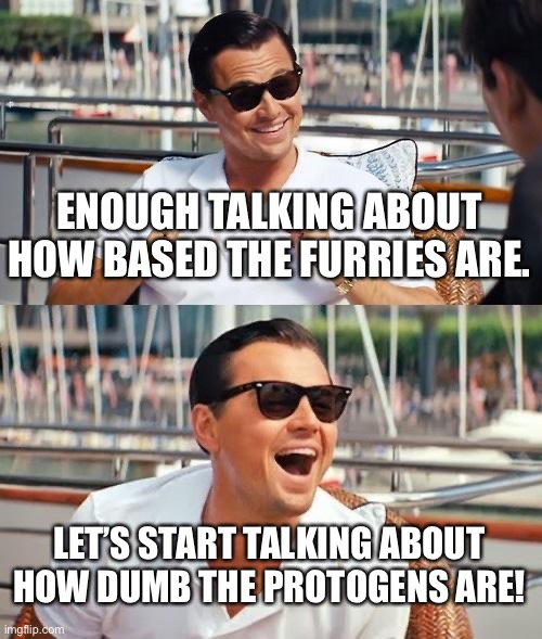 The stream shout probably be renamed as “anti-proto-society” since they’re dumber than furries (both have no father) | ENOUGH TALKING ABOUT HOW BASED THE FURRIES ARE. LET’S START TALKING ABOUT HOW DUMB THE PROTOGENS ARE! | image tagged in leonardo dicaprio wolf of wall street,anti proto,anti protogen,anti furry,funny,based | made w/ Imgflip meme maker
