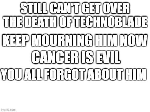 I WILL NEVER EVER EVER EVER EVER EVER GET OVER IT | STILL CAN'T GET OVER THE DEATH OF TECHNOBLADE; KEEP MOURNING HIM NOW; CANCER IS EVIL; YOU ALL FORGOT ABOUT HIM | image tagged in blank white template,still can't get over the death of technoblade,technoblade | made w/ Imgflip meme maker
