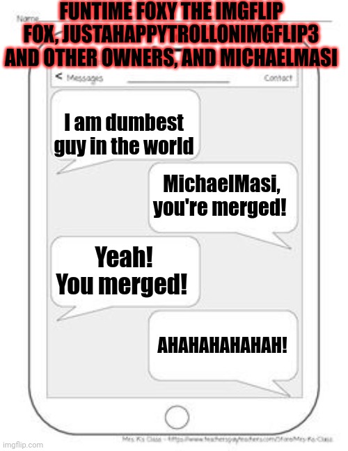 MichaelMasi admitted | FUNTIME FOXY THE IMGFLIP FOX, JUSTAHAPPYTROLLONIMGFLIP3 AND OTHER OWNERS, AND MICHAELMASI; I am dumbest guy in the world; MichaelMasi, you're merged! Yeah! You merged! AHAHAHAHAHAH! | image tagged in text messages | made w/ Imgflip meme maker