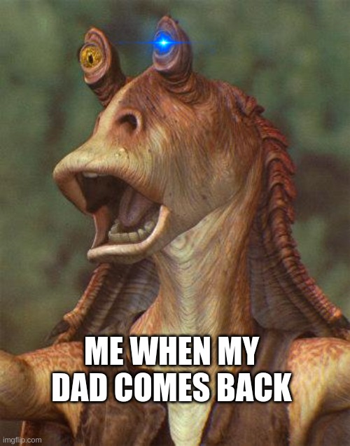 dad dad binks | ME WHEN MY DAD COMES BACK | image tagged in dad,i said stop,reading the tag | made w/ Imgflip meme maker