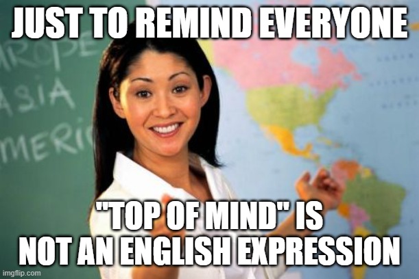 Unhelpful High School Teacher | JUST TO REMIND EVERYONE; "TOP OF MIND" IS NOT AN ENGLISH EXPRESSION | image tagged in memes,unhelpful high school teacher | made w/ Imgflip meme maker