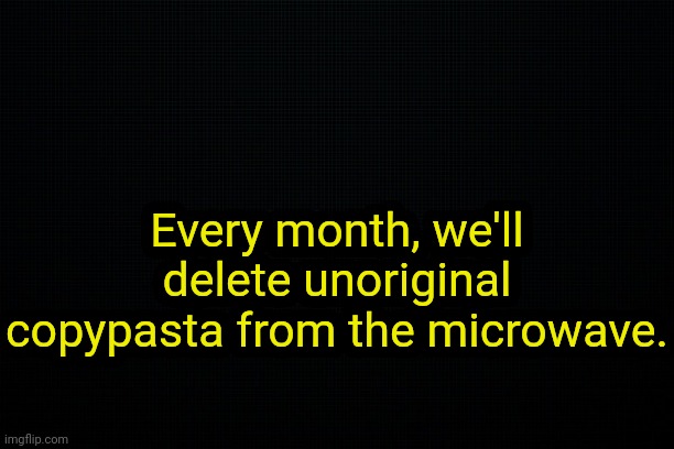 . | Every month, we'll delete unoriginal copypasta from the microwave. | image tagged in the black | made w/ Imgflip meme maker