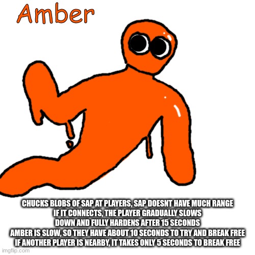 Amber | CHUCKS BLOBS OF SAP AT PLAYERS, SAP DOESNT HAVE MUCH RANGE
IF IT CONNECTS, THE PLAYER GRADUALLY SLOWS DOWN AND FULLY HARDENS AFTER 15 SECONDS
AMBER IS SLOW, SO THEY HAVE ABOUT 10 SECONDS TO TRY AND BREAK FREE
IF ANOTHER PLAYER IS NEARBY, IT TAKES ONLY 5 SECONDS TO BREAK FREE | image tagged in amber | made w/ Imgflip meme maker