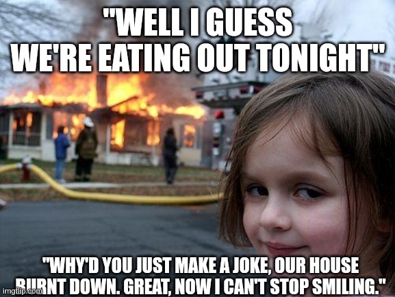 Anti-meme 19 | "WELL I GUESS WE'RE EATING OUT TONIGHT"; "WHY'D YOU JUST MAKE A JOKE, OUR HOUSE BURNT DOWN. GREAT, NOW I CAN'T STOP SMILING." | image tagged in memes,disaster girl | made w/ Imgflip meme maker