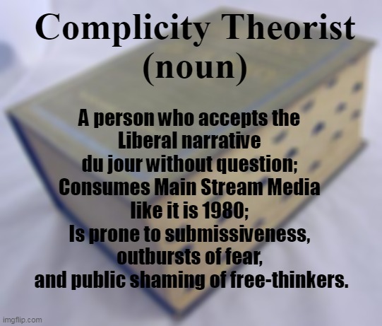 And many of the Conspiracy Theorists were right. | Complicity Theorist
(noun); A person who accepts the 
Liberal narrative 
du jour without question; 
Consumes Main Stream Media 
like it is 1980; 
Is prone to submissiveness, 
outbursts of fear, 
and public shaming of free-thinkers. | image tagged in dictionary,triggered liberal,cowards,stupid liberals | made w/ Imgflip meme maker