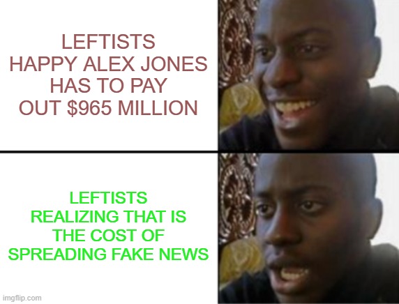 Bring in the lawsuits from Trump, Rittenhouse, Conservatives ... | LEFTISTS HAPPY ALEX JONES HAS TO PAY OUT $965 MILLION; LEFTISTS REALIZING THAT IS THE COST OF SPREADING FAKE NEWS | image tagged in alex jones,leftists,fake news | made w/ Imgflip meme maker