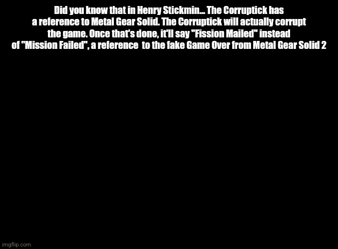 blank black | Did you know that in Henry Stickmin... The Corruptick has a reference to Metal Gear Solid. The Corruptick will actually corrupt the game. Once that's done, it'll say "Fission Mailed" instead of "Mission Failed", a reference  to the fake Game Over from Metal Gear Solid 2 | image tagged in blank black | made w/ Imgflip meme maker