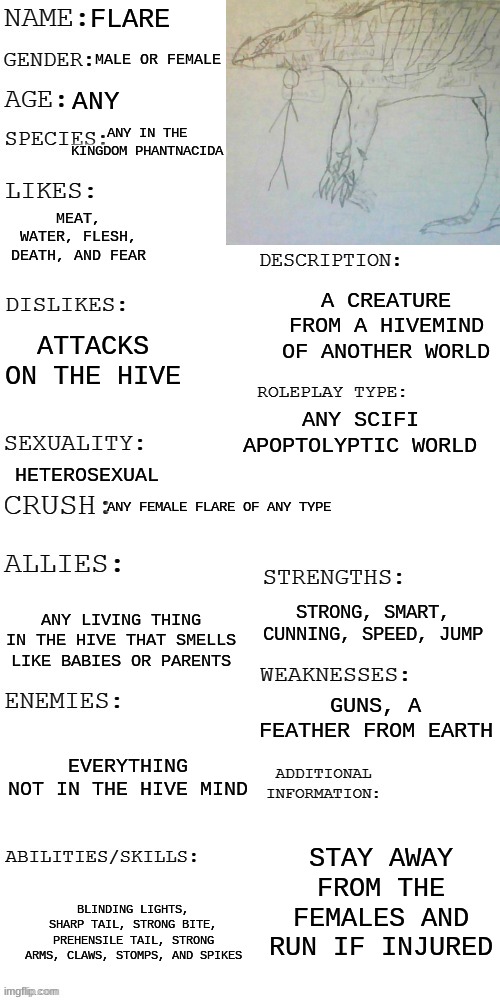 Project Flare | FLARE; MALE OR FEMALE; ANY; ANY IN THE KINGDOM PHANTNACIDA; MEAT, WATER, FLESH, DEATH, AND FEAR; A CREATURE FROM A HIVEMIND OF ANOTHER WORLD; ATTACKS ON THE HIVE; ANY SCIFI APOPTOLYPTIC WORLD; HETEROSEXUAL; ANY FEMALE FLARE OF ANY TYPE; STRONG, SMART, CUNNING, SPEED, JUMP; ANY LIVING THING IN THE HIVE THAT SMELLS LIKE BABIES OR PARENTS; GUNS, A FEATHER FROM EARTH; EVERYTHING NOT IN THE HIVE MIND; STAY AWAY FROM THE FEMALES AND RUN IF INJURED; BLINDING LIGHTS, SHARP TAIL, STRONG BITE, PREHENSILE TAIL, STRONG ARMS, CLAWS, STOMPS, AND SPIKES | image tagged in updated roleplay oc showcase | made w/ Imgflip meme maker