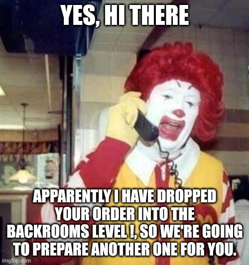 Ronald McDonald Temp | YES, HI THERE APPARENTLY I HAVE DROPPED YOUR ORDER INTO THE BACKROOMS LEVEL !, SO WE'RE GOING TO PREPARE ANOTHER ONE FOR YOU. | image tagged in ronald mcdonald temp | made w/ Imgflip meme maker