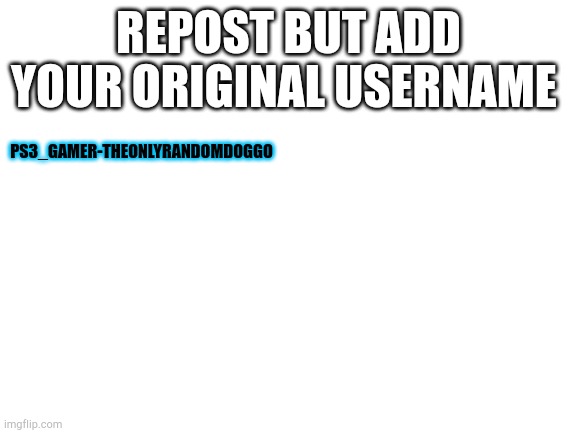 Blank White Template | REPOST BUT ADD YOUR ORIGINAL USERNAME; PS3_GAMER-THEONLYRANDOMDOGGO | image tagged in blank white template | made w/ Imgflip meme maker