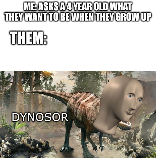 DINOSAURRRRRRRRRRRRRRRRRRRRRRRRRR | ME: ASKS A 4 YEAR OLD WHAT THEY WANT TO BE WHEN THEY GROW UP; THEM:; DYNOSOR | image tagged in blank white template,meme man,dinosaurs,dinosaur,why are you reading this | made w/ Imgflip meme maker